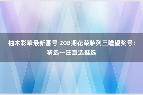 柚木彩華最新番号 208期花荣胪列三瞻望奖号：精选一注直选推选