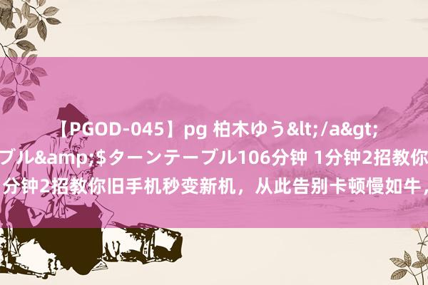 【PGOD-045】pg 柏木ゆう</a>2011-09-25ターンテーブル&$ターンテーブル106分钟 1分钟2招教你旧手机秒变新机，从此告别卡顿慢如牛，懒东说念主必备