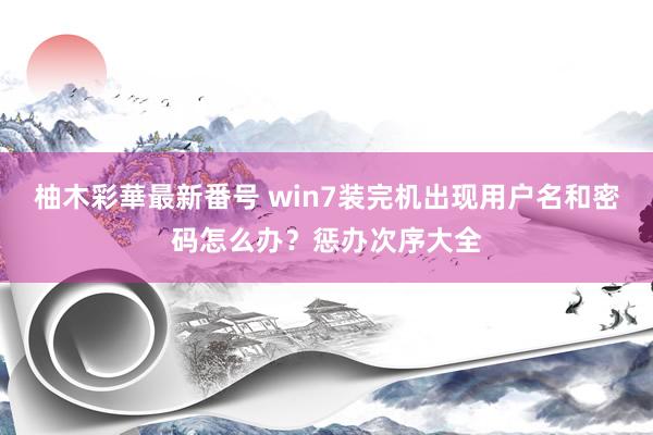 柚木彩華最新番号 win7装完机出现用户名和密码怎么办？惩办次序大全