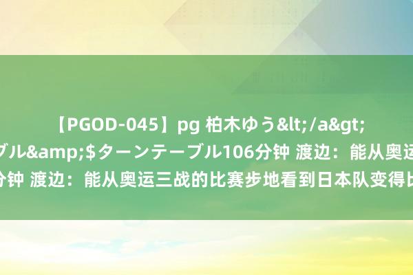 【PGOD-045】pg 柏木ゆう</a>2011-09-25ターンテーブル&$ターンテーブル106分钟 渡边：能从奥运三战的比赛步地看到日本队变得比以前更强了