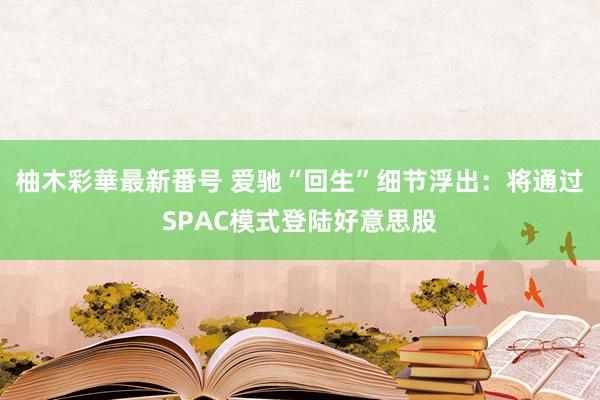 柚木彩華最新番号 爱驰“回生”细节浮出：将通过SPAC模式登陆好意思股