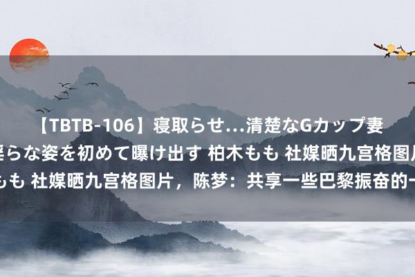 【TBTB-106】寝取らせ…清楚なGカップ妻が背徳感の快楽を知り淫らな姿を初めて曝け出す 柏木もも 社媒晒九宫格图片，陈梦：共享一些巴黎振奋的一会儿