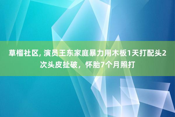 草榴社区， 演员王东家庭暴力用木板1天打配头2次头皮扯破，怀胎7个月照打