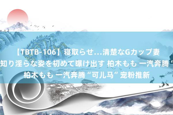 【TBTB-106】寝取らせ…清楚なGカップ妻が背徳感の快楽を知り淫らな姿を初めて曝け出す 柏木もも 一汽奔腾“可儿马”宠粉推新