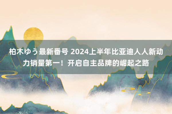 柏木ゆう最新番号 2024上半年比亚迪人人新动力销量第一！开启自主品牌的崛起之路