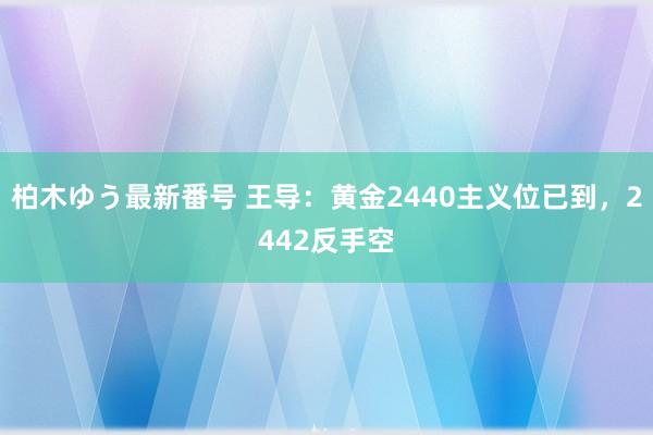 柏木ゆう最新番号 王导：黄金2440主义位已到，2442反手空