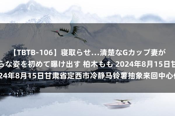 【TBTB-106】寝取らせ…清楚なGカップ妻が背徳感の快楽を知り淫らな姿を初めて曝け出す 柏木もも 2024年8月15日甘肃省定西市冷静马铃薯抽象来回中心价钱行情