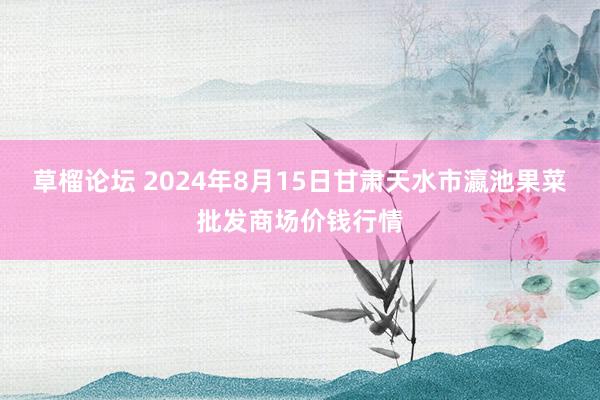 草榴论坛 2024年8月15日甘肃天水市瀛池果菜批发商场价钱行情