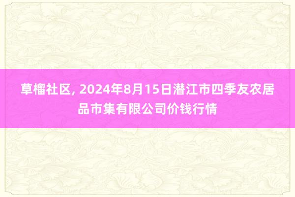 草榴社区， 2024年8月15日潜江市四季友农居品市集有限公司价钱行情