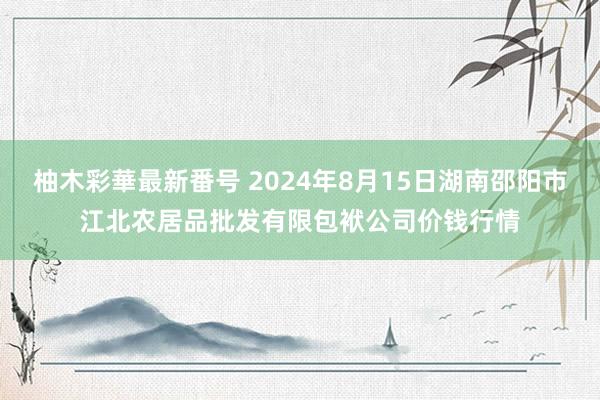 柚木彩華最新番号 2024年8月15日湖南邵阳市江北农居品批发有限包袱公司价钱行情