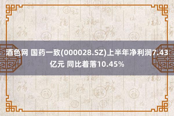 酒色网 国药一致(000028.SZ)上半年净利润7.43亿元 同比着落10.45%