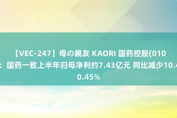 【VEC-247】母の親友 KAORI 国药控股(01099)：国药一致上半年归母净利约7.43亿元 同比减少10.45%