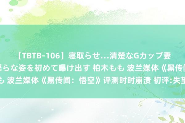 【TBTB-106】寝取らせ…清楚なGカップ妻が背徳感の快楽を知り淫らな姿を初めて曝け出す 柏木もも 波兰媒体《黑传闻：悟空》评测时时崩溃 初评:失望且受挫