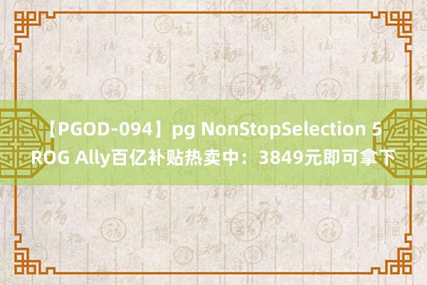 【PGOD-094】pg NonStopSelection 5 ROG Ally百亿补贴热卖中：3849元即可拿下