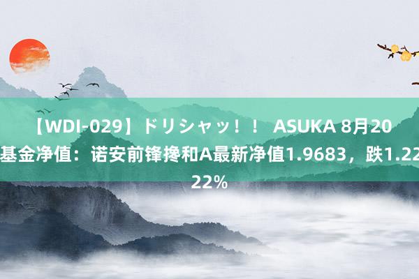 【WDI-029】ドリシャッ！！ ASUKA 8月20日基金净值：诺安前锋搀和A最新净值1.9683，跌1.22%