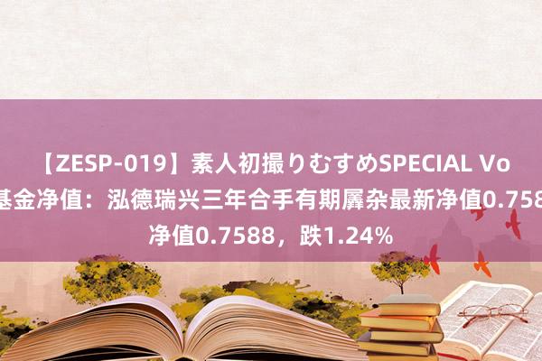 【ZESP-019】素人初撮りむすめSPECIAL Vol.3 8月20日基金净值：泓德瑞兴三年合手有期羼杂最新净值0.7588，跌1.24%