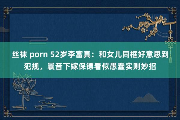 丝袜 porn 52岁李富真：和女儿同框好意思到犯规，曩昔下嫁保镖看似愚蠢实则妙招