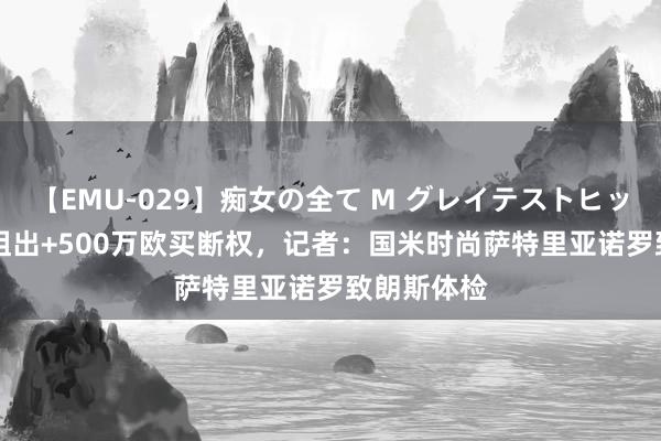 【EMU-029】痴女の全て M グレイテストヒッツ 4時間 租出+500万欧买断权，记者：国米时尚萨特里亚诺罗致朗斯体检