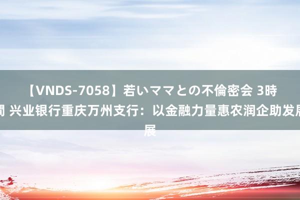 【VNDS-7058】若いママとの不倫密会 3時間 兴业银行重庆万州支行：以金融力量惠农润企助发展