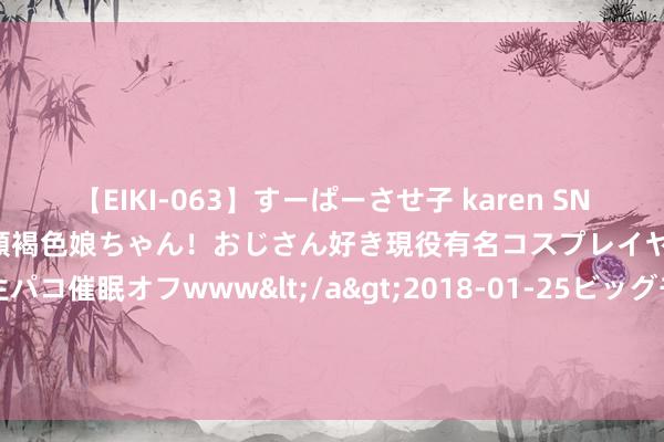 【EIKI-063】すーぱーさせ子 karen SNS炎上騒動でお馴染みのハーフ顔褐色娘ちゃん！おじさん好き現役有名コスプレイヤーの妊娠中出し生パコ催眠オフwww</a>2018-01-25ビッグモーカル&$EIKI119分钟 好意思银证券：看守港交所“买入”评级 目的价降至298港元