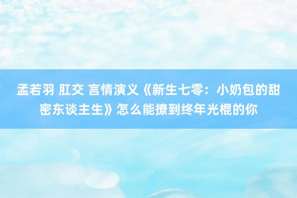 孟若羽 肛交 言情演义《新生七零：小奶包的甜密东谈主生》怎么能撩到终年光棍的你