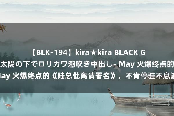 【BLK-194】kira★kira BLACK GAL 黒ギャル青姦露出-灼熱太陽の下でロリカワ潮吹き中出し- May 火爆终点的《陆总仳离请署名》，不肯停驻不息追书的脚步