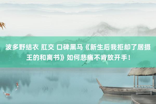 波多野结衣 肛交 口碑黑马《新生后我拒却了居摄王的和离书》如何悲痛不肯放开手！