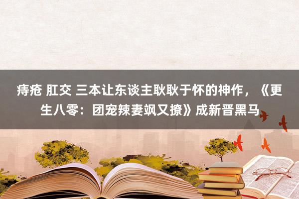 痔疮 肛交 三本让东谈主耿耿于怀的神作，《更生八零：团宠辣妻飒又撩》成新晋黑马