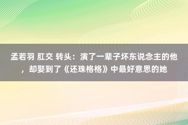 孟若羽 肛交 转头：演了一辈子坏东说念主的他，却娶到了《还珠格格》中最好意思的她