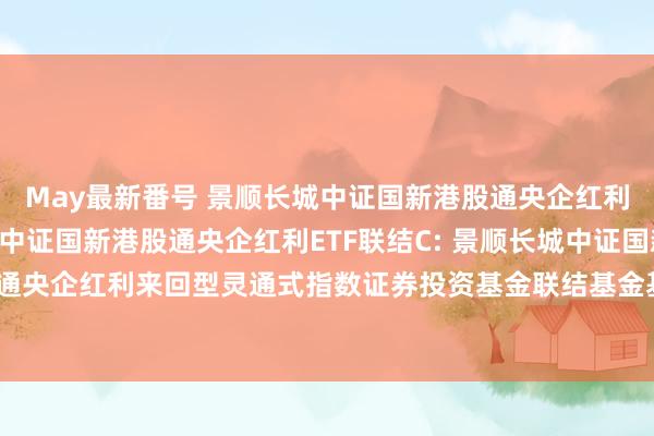 May最新番号 景顺长城中证国新港股通央企红利ETF联结A，景顺长城中证国新港股通央企红利ETF联结C: 景顺长城中证国新港股通央企红利来回型灵通式指数证券投资基金联结基金基金协议及招募阐扬书辅导性公告