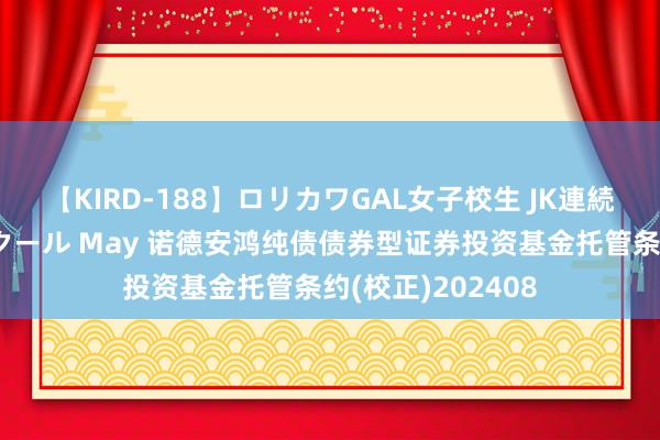 【KIRD-188】ロリカワGAL女子校生 JK連続一撃顔射ハイスクール May 诺德安鸿纯债债券型证券投资基金托管条约(校正)202408