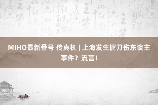 MIHO最新番号 传真机 | 上海发生握刀伤东谈主事件？流言！