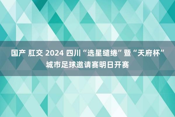 国产 肛交 2024 四川“选星缱绻”暨“天府杯”城市足球邀请赛明日开赛