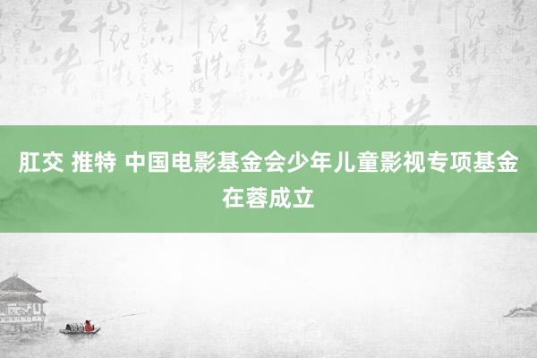 肛交 推特 中国电影基金会少年儿童影视专项基金在蓉成立