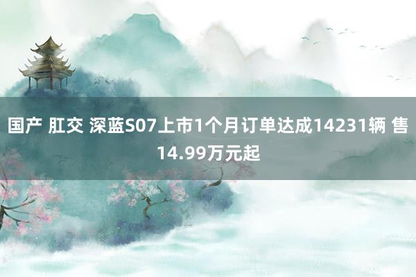 国产 肛交 深蓝S07上市1个月订单达成14231辆 售14.99万元起