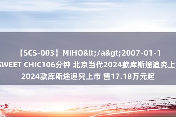 【SCS-003】MIHO</a>2007-01-10h.m.p&$SWEET CHIC106分钟 北京当代2024款库斯途追究上市 售17.18万元起