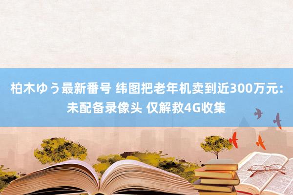 柏木ゆう最新番号 纬图把老年机卖到近300万元：未配备录像头 仅解救4G收集