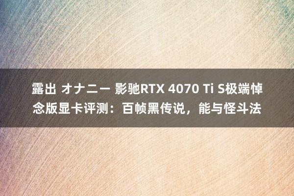 露出 オナニー 影驰RTX 4070 Ti S极端悼念版显卡评测：百帧黑传说，能与怪斗法