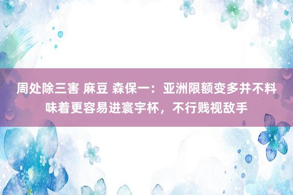 周处除三害 麻豆 森保一：亚洲限额变多并不料味着更容易进寰宇杯，不行贱视敌手