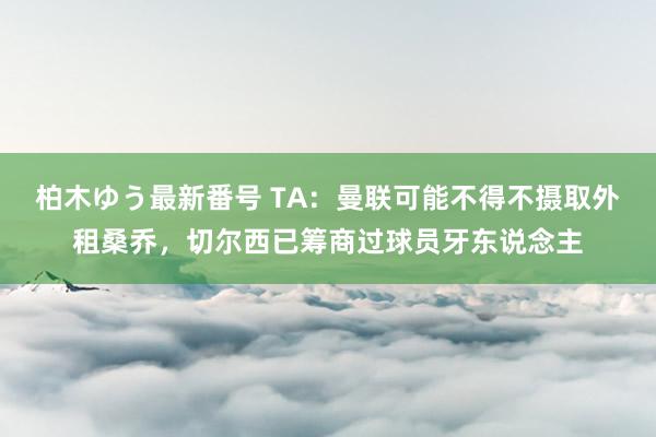 柏木ゆう最新番号 TA：曼联可能不得不摄取外租桑乔，切尔西已筹商过球员牙东说念主