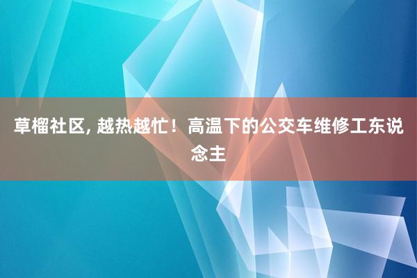 草榴社区， 越热越忙！高温下的公交车维修工东说念主