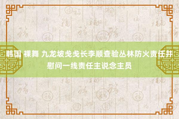 韩国 裸舞 九龙坡戋戋长李顺查验丛林防火责任并慰问一线责任主说念主员