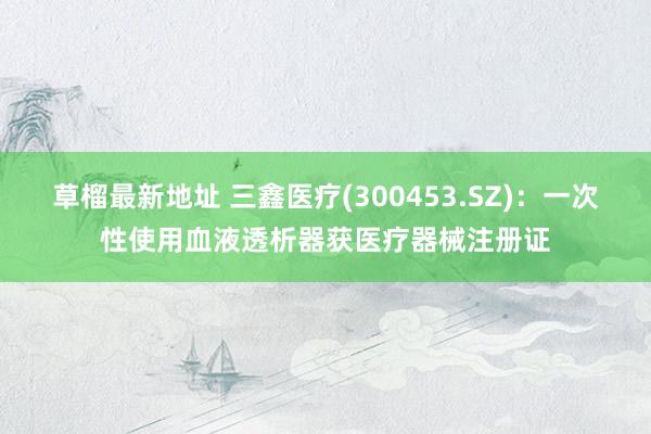 草榴最新地址 三鑫医疗(300453.SZ)：一次性使用血液透析器获医疗器械注册证