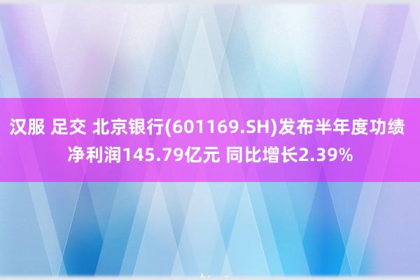 汉服 足交 北京银行(601169.SH)发布半年度功绩 净利润145.79亿元 同比增长2.39%