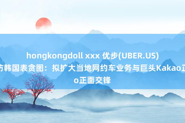 hongkongdoll xxx 优步(UBER.US)CEO出访韩国表贪图：拟扩大当地网约车业务与巨头Kakao正面交锋