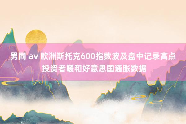 男同 av 欧洲斯托克600指数波及盘中记录高点 投资者暖和好意思国通胀数据