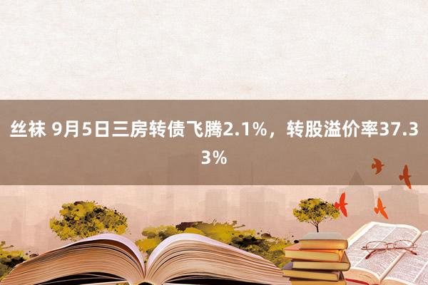 丝袜 9月5日三房转债飞腾2.1%，转股溢价率37.33%