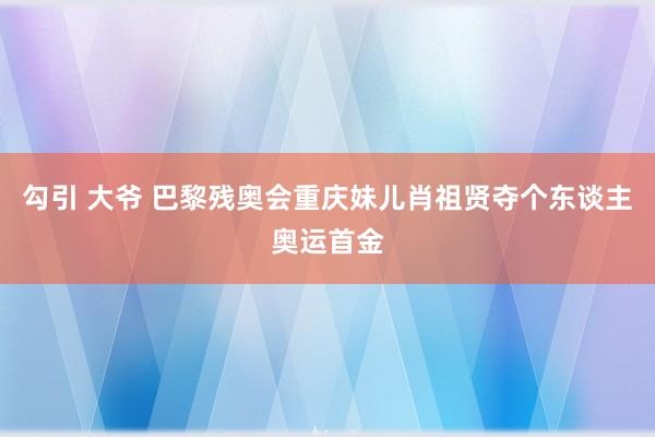 勾引 大爷 巴黎残奥会重庆妹儿肖祖贤夺个东谈主奥运首金