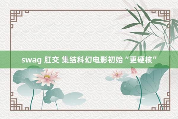 swag 肛交 集结科幻电影初始“更硬核”