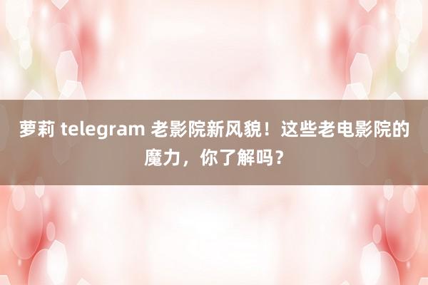 萝莉 telegram 老影院新风貌！这些老电影院的魔力，你了解吗？